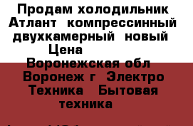 Продам холодильник Атлант, компрессинный, двухкамерный, новый › Цена ­ 14 000 - Воронежская обл., Воронеж г. Электро-Техника » Бытовая техника   